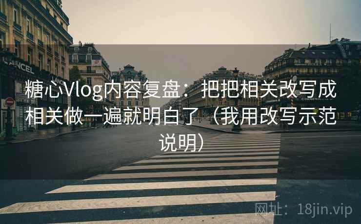 糖心Vlog内容复盘：把把相关改写成相关做一遍就明白了（我用改写示范说明）