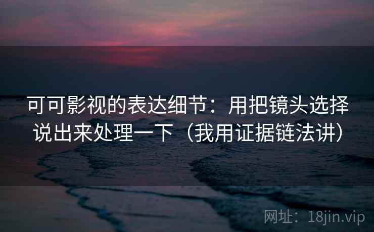 可可影视的表达细节：用把镜头选择说出来处理一下（我用证据链法讲）