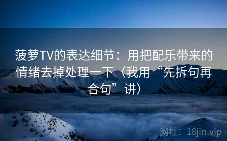 菠萝TV的表达细节：用把配乐带来的情绪去掉处理一下（我用“先拆句再合句”讲）